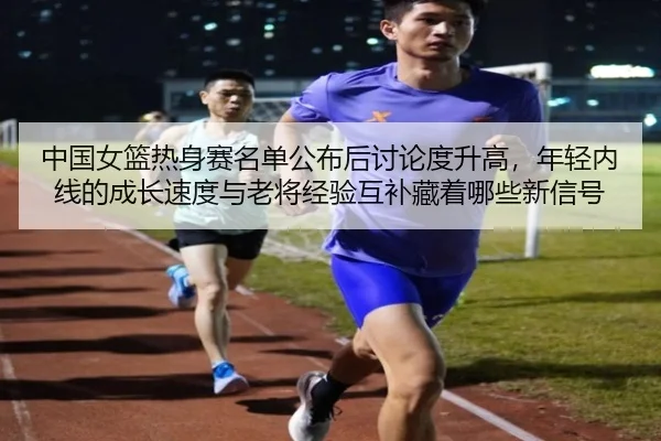 中国女篮热身赛名单公布后讨论度升高，年轻内线的成长速度与老将经验互补藏着哪些新信号